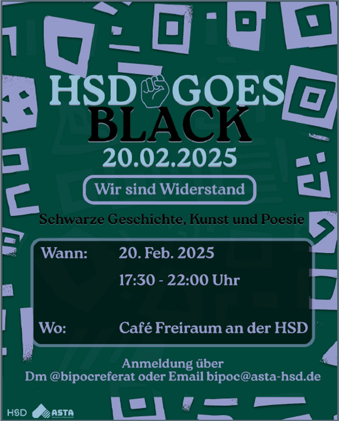 Grüner Hintergrund, lila geometrische Formen in lila, Schrift: HSD GOES BLACK, Wir sind Widerstand, Schwarze Geschichte, Kunst und Poesie. Wann: 20. Februar 2025, 17:30-22:00 Uhr. Wo: Café Freiraum, Anmeldung über DM @bipocreferat oder bipoc@asta-hsd.de